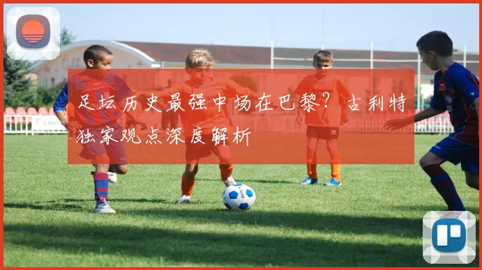 足坛历史最强中场在巴黎?古利特独家观点深度解析