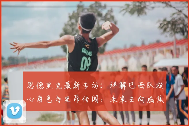 恩德里克最新专访：详解巴西队核心角色与里昂传闻，未来去向成焦点
