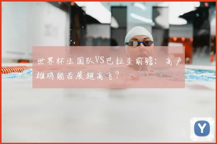 世界杯法国队VS巴拉圭前瞻：高卢雄鸡能否展翅高飞？