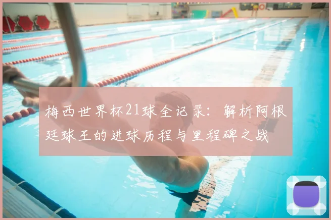 梅西世界杯21球全记录：解析阿根廷球王的进球历程与里程碑之战