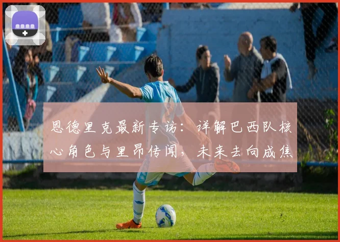 恩德里克最新专访:详解巴西队核心角色与里昂传闻,未来去向成焦点