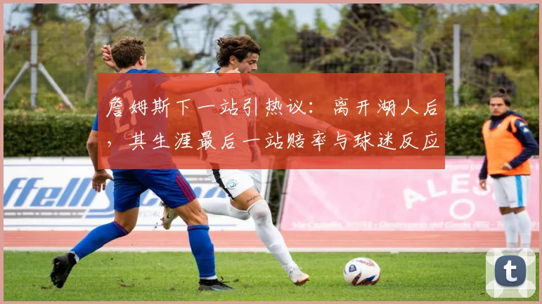 詹姆斯下一站引热议：离开湖人后，其生涯最后一站赔率与球迷反应深度解析