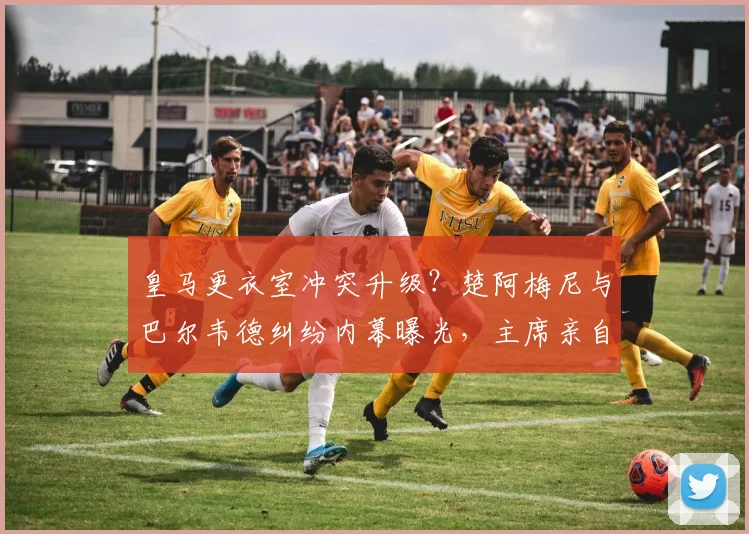 皇马更衣室冲突升级？楚阿梅尼与巴尔韦德纠纷内幕曝光，主席亲自介入纪律处分！