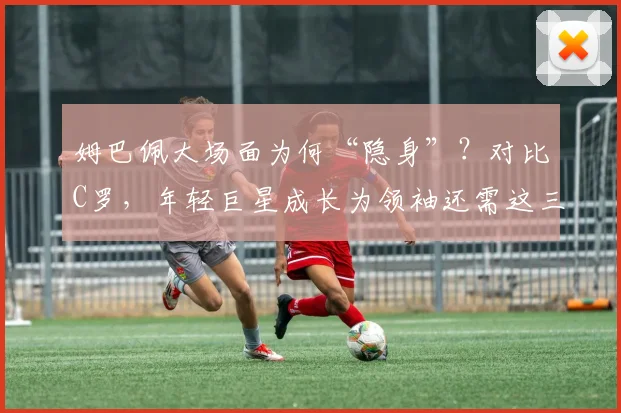 姆巴佩大场面为何“隐身”?对比C罗,年轻巨星成长为领袖还需这三步